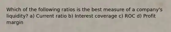 Which of the following ratios is the best measure of a company's liquidity? a) Current ratio b) Interest coverage c) ROC d) Profit margin