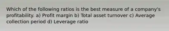 Which of the following ratios is the best measure of a company's profitability. a) Profit margin b) Total asset turnover c) Average collection period d) Leverage ratio