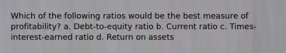 Which of the following ratios would be the best measure of profitability? a. Debt-to-equity ratio b. Current ratio c. Times-interest-earned ratio d. Return on assets