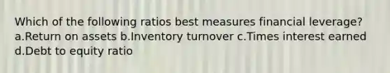 Which of the following ratios best measures <a href='https://www.questionai.com/knowledge/kAKRU9yp1o-financial-leverage' class='anchor-knowledge'>financial leverage</a>? a.<a href='https://www.questionai.com/knowledge/kPErUsAVki-return-on-assets' class='anchor-knowledge'>return on assets</a> b.Inventory turnover c.Times interest earned d.Debt to equity ratio