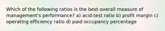 Which of the following ratios is the best overall measure of management's performance? a) acid-test ratio b) profit margin c) operating efficiency ratio d) paid occupancy percentage