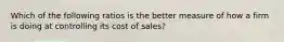 Which of the following ratios is the better measure of how a firm is doing at controlling its cost of sales?