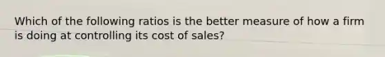 Which of the following ratios is the better measure of how a firm is doing at controlling its cost of sales?