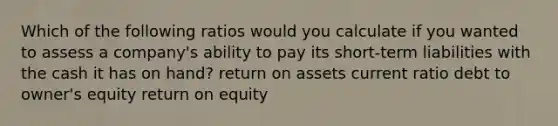 Which of the following ratios would you calculate if you wanted to assess a company's ability to pay its short-term liabilities with the cash it has on hand? return on assets current ratio debt to owner's equity return on equity