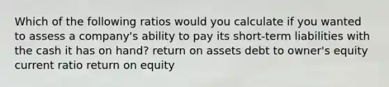 Which of the following ratios would you calculate if you wanted to assess a company's ability to pay its short-term liabilities with the cash it has on hand? return on assets debt to owner's equity current ratio return on equity