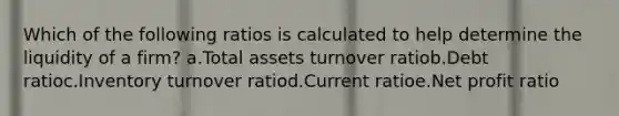 Which of the following ratios is calculated to help determine the liquidity of a firm? a.Total assets turnover ratiob.Debt ratioc.Inventory turnover ratiod.Current ratioe.Net profit ratio