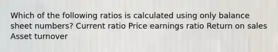 Which of the following ratios is calculated using only balance sheet numbers? Current ratio Price earnings ratio Return on sales Asset turnover