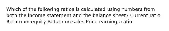 Which of the following ratios is calculated using numbers from both the income statement and the balance sheet? Current ratio Return on equity Return on sales Price-earnings ratio