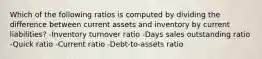 Which of the following ratios is computed by dividing the difference between current assets and inventory by current liabilities? -Inventory turnover ratio -Days sales outstanding ratio -Quick ratio -Current ratio -Debt-to-assets ratio