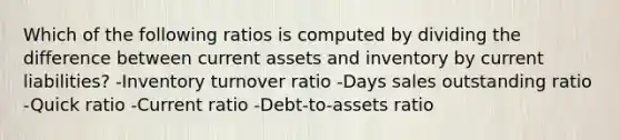 Which of the following ratios is computed by dividing the difference between current assets and inventory by current liabilities? -Inventory turnover ratio -Days sales outstanding ratio -Quick ratio -Current ratio -Debt-to-assets ratio