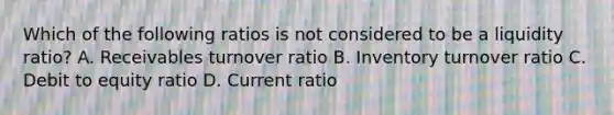 Which of the following ratios is not considered to be a liquidity ratio? A. Receivables turnover ratio B. Inventory turnover ratio C. Debit to equity ratio D. Current ratio