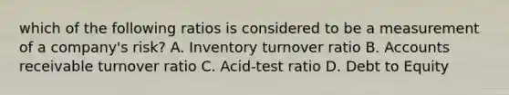 which of the following ratios is considered to be a measurement of a company's risk? A. Inventory turnover ratio B. Accounts receivable turnover ratio C. Acid-test ratio D. Debt to Equity