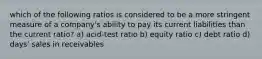 which of the following ratios is considered to be a more stringent measure of a company's ability to pay its current liabilities than the current ratio? a) acid-test ratio b) equity ratio c) debt ratio d) days' sales in receivables