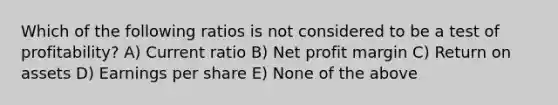 Which of the following ratios is not considered to be a test of profitability? A) Current ratio B) Net profit margin C) Return on assets D) Earnings per share E) None of the above