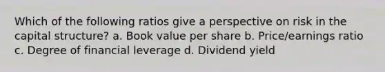 Which of the following ratios give a perspective on risk in the capital structure? a. Book value per share b. Price/earnings ratio c. Degree of financial leverage d. Dividend yield