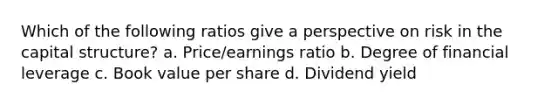 Which of the following ratios give a perspective on risk in the capital structure? a. Price/earnings ratio b. Degree of financial leverage c. Book value per share d. Dividend yield