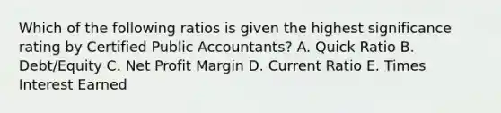 Which of the following ratios is given the highest significance rating by Certified Public Accountants? A. Quick Ratio B. Debt/Equity C. Net Profit Margin D. Current Ratio E. Times Interest Earned