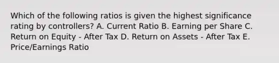 Which of the following ratios is given the highest significance rating by controllers? A. Current Ratio B. Earning per Share C. Return on Equity - After Tax D. Return on Assets - After Tax E. Price/Earnings Ratio