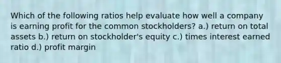 Which of the following ratios help evaluate how well a company is earning profit for the common stockholders? a.) return on total assets b.) return on stockholder's equity c.) times interest earned ratio d.) profit margin