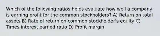 Which of the following ratios helps evaluate how well a company is earning profit for the common stockholders? A) Return on total assets B) Rate of return on common stockholder's equity C) Times interest earned ratio D) Profit margin