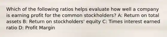 Which of the following ratios helps evaluate how well a company is earning profit for the common stockholders? A: Return on total assets B: Return on stockholders' equity C: Times interest earned ratio D: Profit Margin