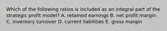 Which of the following ratios is included as an integral part of the strategic profit model? A. retained earnings B. net profit margin C. inventory turnover D. current liabilities E. gross margin