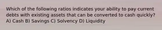 Which of the following ratios indicates your ability to pay current debts with existing assets that can be converted to cash quickly? A) Cash B) Savings C) Solvency D) Liquidity