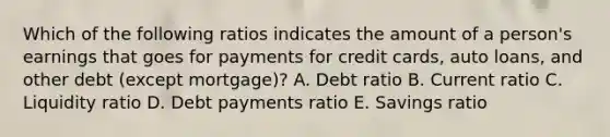 Which of the following ratios indicates the amount of a person's earnings that goes for payments for credit cards, auto loans, and other debt (except mortgage)? A. Debt ratio B. Current ratio C. Liquidity ratio D. Debt payments ratio E. Savings ratio