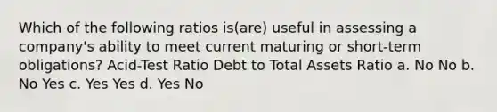 Which of the following ratios is(are) useful in assessing a company's ability to meet current maturing or short-term obligations? Acid-Test Ratio Debt to Total Assets Ratio a. No No b. No Yes c. Yes Yes d. Yes No