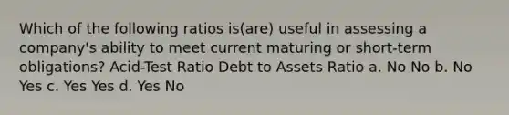 Which of the following ratios is(are) useful in assessing a company's ability to meet current maturing or short-term obligations? Acid-Test Ratio Debt to Assets Ratio a. No No b. No Yes c. Yes Yes d. Yes No