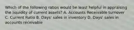 Which of the following ratios would be least helpful in appraising the liquidity of current assets? A. Accounts Receivable turnover C. Current Ratio B. Days' sales in inventory D. Days' sales in accounts receivable