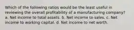 Which of the following ratios would be the least useful in reviewing the overall profitability of a manufacturing company? a. Net income to total assets. b. Net income to sales. c. Net income to working capital. d. Net income to net worth.