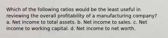 Which of the following ratios would be the least useful in reviewing the overall profitability of a manufacturing company? a. Net income to total assets. b. Net income to sales. c. Net income to working capital. d. Net income to net worth.