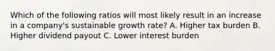 Which of the following ratios will most likely result in an increase in a company's sustainable growth rate? A. Higher tax burden B. Higher dividend payout C. Lower interest burden