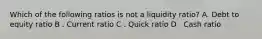 Which of the following ratios is not a liquidity ratio? A. Debt to equity ratio B . Current ratio C . Quick ratio D . Cash ratio