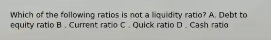 Which of the following ratios is not a liquidity ratio? A. Debt to equity ratio B . Current ratio C . Quick ratio D . Cash ratio