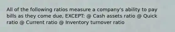 All of the following ratios measure a company's ability to pay bills as they come due, EXCEPT: @ Cash assets ratio @ Quick ratio @ Current ratio @ Inventory turnover ratio