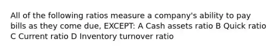 All of the following ratios measure a company's ability to pay bills as they come due, EXCEPT: A Cash assets ratio B Quick ratio C Current ratio D Inventory turnover ratio