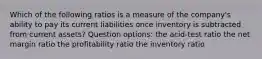 Which of the following ratios is a measure of the company's ability to pay its current liabilities once inventory is subtracted from current assets? Question options: the acid-test ratio the net margin ratio the profitability ratio the inventory ratio