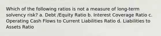 Which of the following ratios is not a measure of long-term solvency risk? a. Debt /Equity Ratio b. Interest Coverage Ratio c. Operating Cash Flows to Current Liabilities Ratio d. Liabilities to Assets Ratio