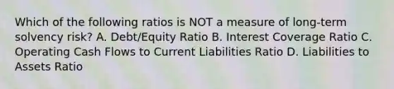 Which of the following ratios is NOT a measure of long-term solvency risk? A. Debt/Equity Ratio B. Interest Coverage Ratio C. Operating Cash Flows to Current Liabilities Ratio D. Liabilities to Assets Ratio