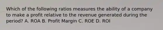 Which of the following ratios measures the ability of a company to make a profit relative to the revenue generated during the period? A. ROA B. Profit Margin C. ROE D. ROI