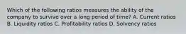 Which of the following ratios measures the ability of the company to survive over a long period of time? A. Current ratios B. Liquidity ratios C. Profitability ratios D. Solvency ratios