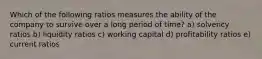 Which of the following ratios measures the ability of the company to survive over a long period of time? a) solvency ratios b) liquidity ratios c) working capital d) profitability ratios e) current ratios