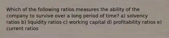 Which of the following ratios measures the ability of the company to survive over a long period of time? a) solvency ratios b) liquidity ratios c) working capital d) profitability ratios e) current ratios