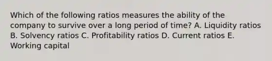 Which of the following ratios measures the ability of the company to survive over a long period of time? A. Liquidity ratios B. Solvency ratios C. Profitability ratios D. Current ratios E. Working capital