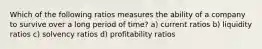 Which of the following ratios measures the ability of a company to survive over a long period of time? a) current ratios b) liquidity ratios c) solvency ratios d) profitability ratios