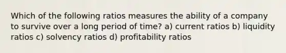 Which of the following ratios measures the ability of a company to survive over a long period of time? a) current ratios b) liquidity ratios c) solvency ratios d) profitability ratios