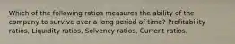 Which of the following ratios measures the ability of the company to survive over a long period of time? Profitability ratios, Liquidity ratios, Solvency ratios, Current ratios.