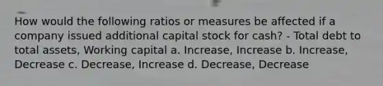 How would the following ratios or measures be affected if a company issued additional capital stock for cash? - Total debt to total assets, Working capital a. Increase, Increase b. Increase, Decrease c. Decrease, Increase d. Decrease, Decrease